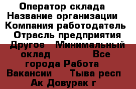 Оператор склада › Название организации ­ Компания-работодатель › Отрасль предприятия ­ Другое › Минимальный оклад ­ 19 000 - Все города Работа » Вакансии   . Тыва респ.,Ак-Довурак г.